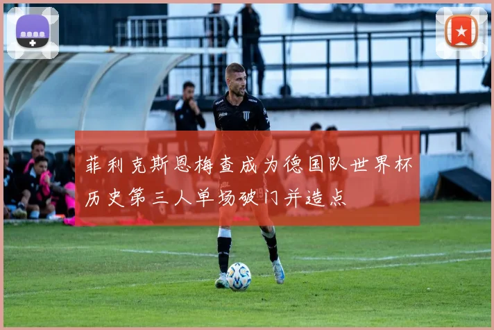 菲利克斯恩梅查成为德国队世界杯历史第三人单场破门并造点