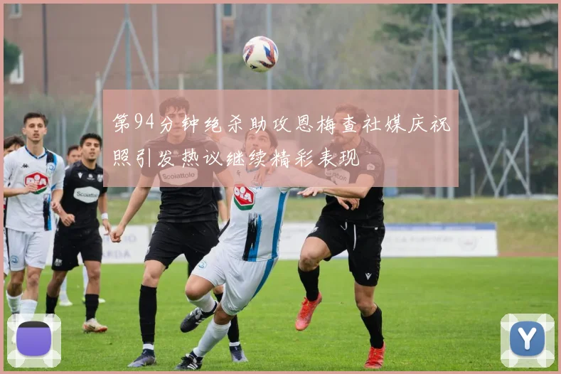 第94分钟绝杀助攻恩梅查社媒庆祝照引发热议继续精彩表现