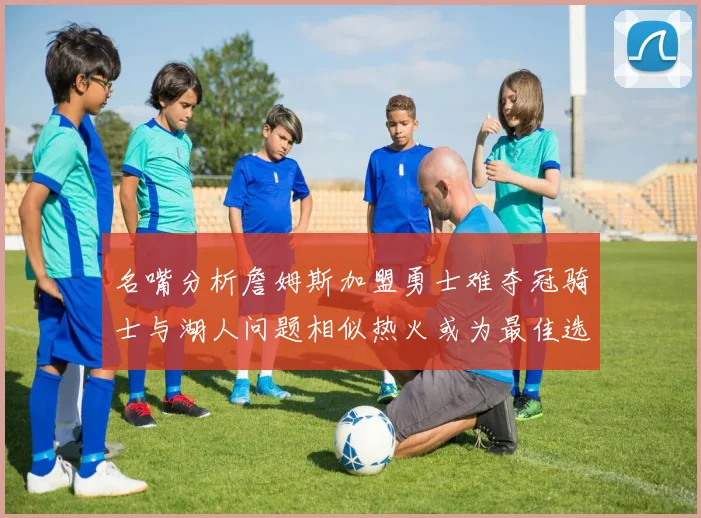 名嘴分析詹姆斯加盟勇士难夺冠骑士与湖人问题相似热火或为最佳选择