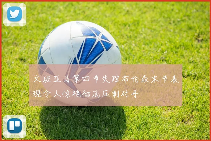 文班亚马第四节失踪布伦森末节表现令人惊艳彻底压制对手