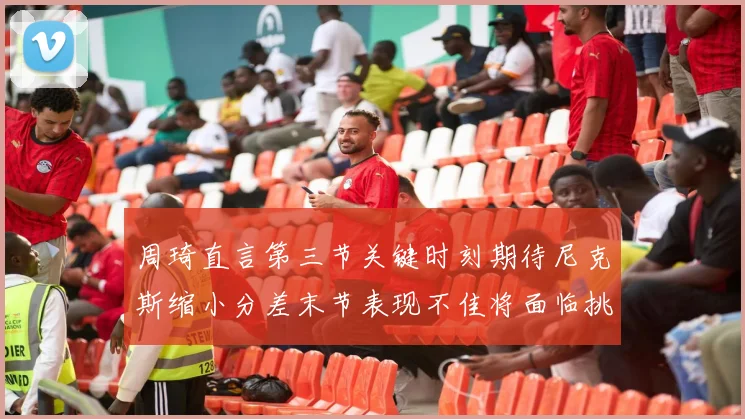 周琦直言第三节关键时刻期待尼克斯缩小分差末节表现不佳将面临挑战