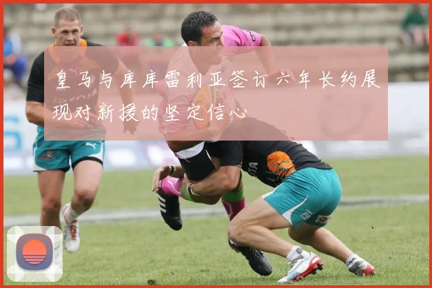皇马与库库雷利亚签订六年长约展现对新援的坚定信心