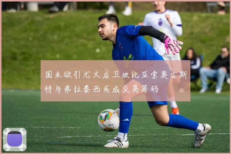 国米欲引尤文后卫坎比亚索奥古斯特与弗拉泰西或成交易筹码