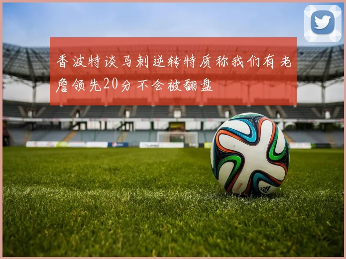 香波特谈马刺逆转特质称我们有老詹领先20分不会被翻盘