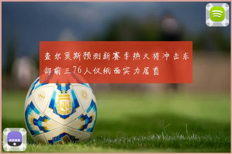 查尔莫斯预测新赛季热火将冲击东部前三76人仅纸面实力居首