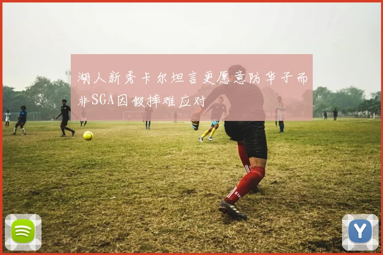 湖人新秀卡尔坦言更愿意防华子而非SGA因假摔难应对