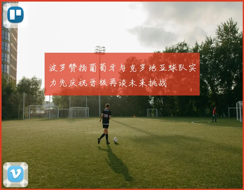 波罗赞扬葡萄牙与克罗地亚球队实力先庆祝晋级再谈未来挑战