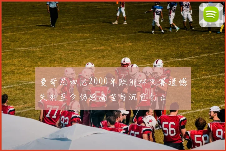 曼奇尼回忆2000年欧洲杯决赛遗憾失利至今仍感痛苦与沉重打击