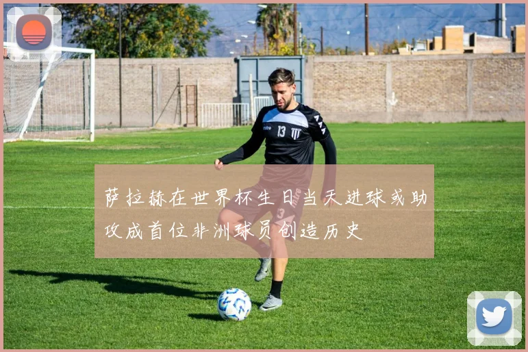 萨拉赫在世界杯生日当天进球或助攻成首位非洲球员创造历史