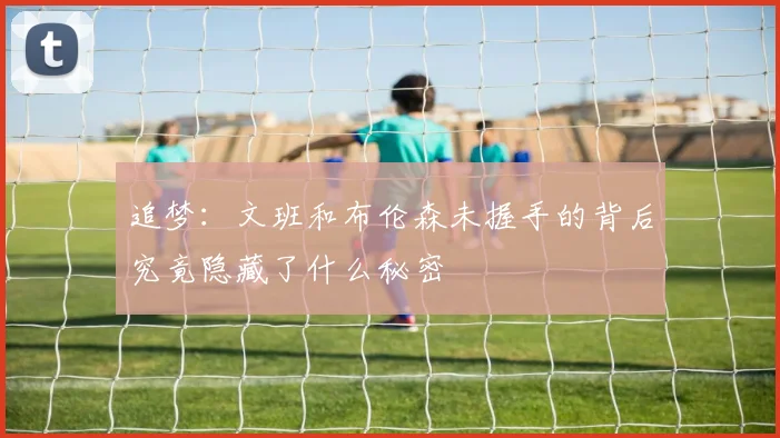 追梦：文班和布伦森未握手的背后究竟隐藏了什么秘密