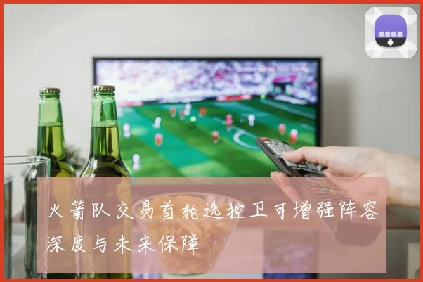 火箭队交易首轮选控卫可增强阵容深度与未来保障