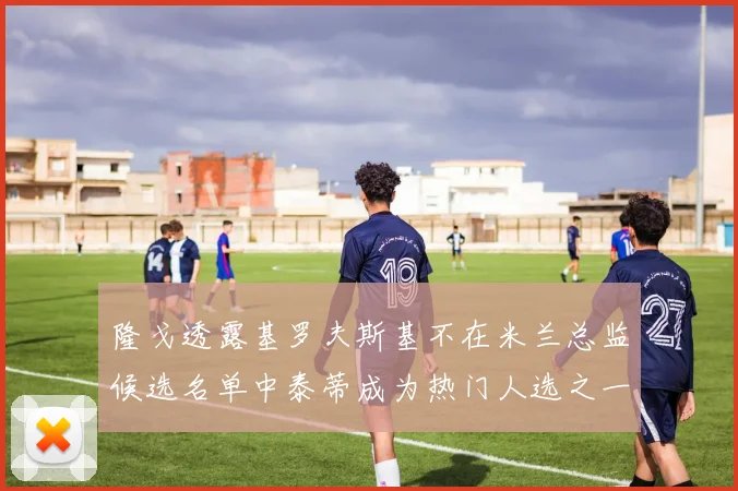 隆戈透露基罗夫斯基不在米兰总监候选名单中泰蒂成为热门人选之一