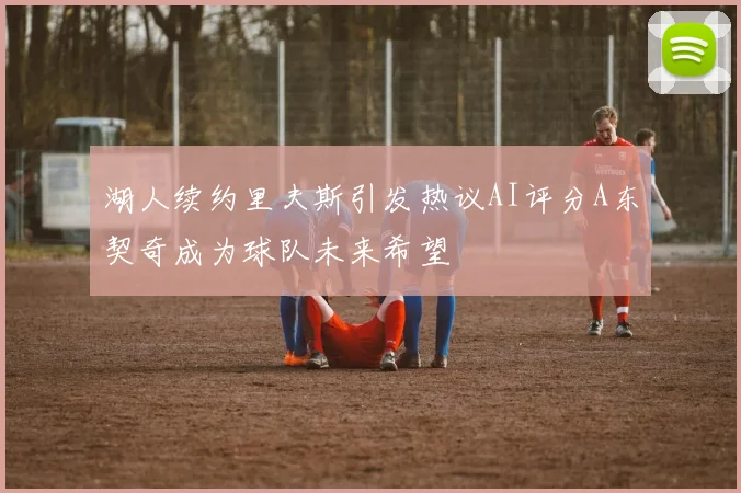 湖人续约里夫斯引发热议AI评分A东契奇成为球队未来希望