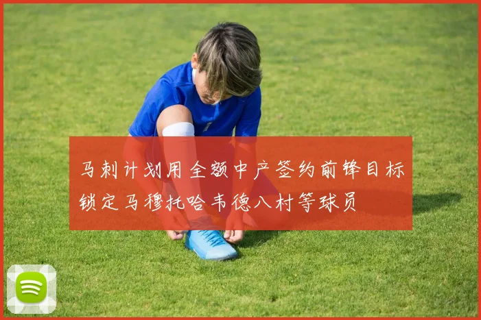 马刺计划用全额中产签约前锋目标锁定马穆托哈韦德八村等球员